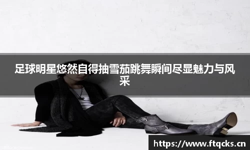 足球明星悠然自得抽雪茄跳舞瞬间尽显魅力与风采